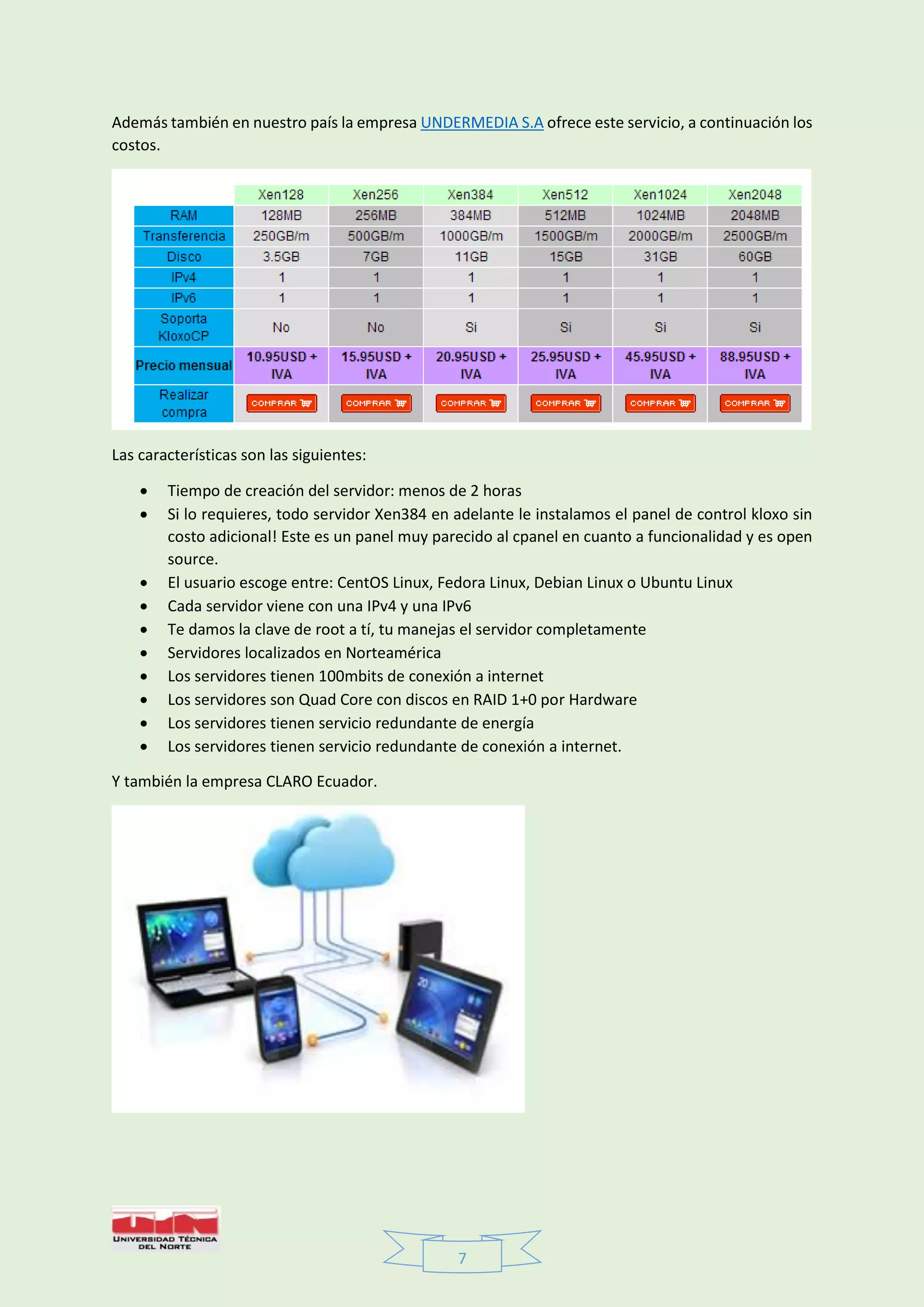 7
Además también en nuestro país la empresa UNDERMEDIA S.A ofrece este servicio, a continuación los
costos.
Las características son las siguientes:
 Tiempo de creación del servidor: menos de 2 horas
 Si lo requieres, todo servidor Xen384 en adelante le instalamos el panel de control kloxo sin
costo adicional! Este es un panel muy parecido al cpanel en cuanto a funcionalidad y es open
source.
 El usuario escoge entre: CentOS Linux, Fedora Linux, Debian Linux o Ubuntu Linux
 Cada servidor viene con una IPv4 y una IPv6
 Te damos la clave de root a tí, tu manejas el servidor completamente
 Servidores localizados en Norteamérica
 Los servidores tienen 100mbits de conexión a internet
 Los servidores son Quad Core con discos en RAID 1+0 por Hardware
 Los servidores tienen servicio redundante de energía
 Los servidores tienen servicio redundante de conexión a internet.
Y también la empresa CLARO Ecuador.
 