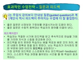 27
뇌는 주입식 강의보다 안내성 질문(guided question)과 계
단식계단식 적시 피드백이 주어지는 수업에 더 잘 몰입한다.
• 좋은 질문은 신정보와 구정보를 연결시키는데 도움이 된다.
• 좋은 질문은 수동적 청취대신 학습자의 참여를 이끌어 낸다.
피드백이란?
• 학습자는 적절한 시기에 피드백을 받고 후속적으로 연습할 기회
를 가지며 지식과 스킬을 정교화해 간다.
• 피드백을 받지 못하면 학습자는 배울 목표와 배운 것의 차이, 배
운 내용의 정확성 등을 알지 못한다. 뇌는 학습자가 의식하지 못
한 부분에 대한 타인의 피드백을 갈망한다!
• 가장 강력한 피드백은 스스로에게 하는 피드백(self-feedback)
이다. 스스로의 학습 과정을 돌아보는 시간을 줄 때 학습이 효과
적이다.
효과적인 수업전략 – 질문과 피드백
 