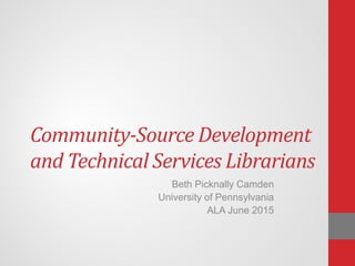Community-Source Development
and Technical Services Librarians
Beth Picknally Camden
University of Pennsylvania
ALA June 2015
 