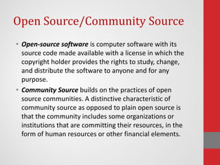 Open Source/Community Source
• Open-source software is computer software with its
source code made available with a license in which the
copyright holder provides the rights to study, change,
and distribute the software to anyone and for any
purpose.
• Community Source builds on the practices of open
source communities. A distinctive characteristic of
community source as opposed to plain open source is
that the community includes some organizations or
institutions that are committing their resources, in the
form of human resources or other financial elements.
 