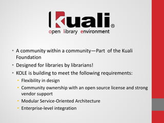 • A community within a community—Part of the Kuali
Foundation
• Designed for libraries by librarians!
• KOLE is building to meet the following requirements:
• Flexibility in design
• Community ownership with an open source license and strong
vendor support
• Modular Service-Oriented Architecture
• Enterprise-level integration
 