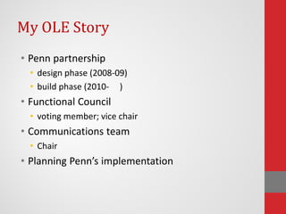 My OLE Story
• Penn partnership
• design phase (2008-09)
• build phase (2010- )
• Functional Council
• voting member; vice chair
• Communications team
• Chair
• Planning Penn’s implementation
 