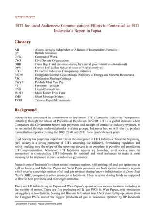 Synopsis Report
EITI for Local Audiences: Communications Efforts to Contextualize EITI
Indonesia’s Report in Papua
Glossary
AJI : Aliansi Jurnalis Independen or Alliance of Independent Journalist
BP : British Petroleum
CoW : Contract of Work
CSO : Civil Society Organization
DBH : Dana Bagi Hasil (revenue sharing by central government to sub-national)
DPR : Dewan Perwakilan Rakyat (House of Representatives)
EITI : Extractive Industries Transparency Initiative
ESDM : Energi dan Sumber Daya Mineral (Ministry of Energy and Mineral Resources)
PSC : Production Sharing Contract
PWYP : Publish What You Pay
PT : Perseroan Terbatas
LNG : Liquid Natural Gas
MDTF : Multi Donor Trust Fund
SMS : Short Message System
TVRI : Televisi Republik Indonesia
Background
Indonesia has announced its commitment to implement EITI (Extractive Industries Transparency
Initiative) through the release of Presidential Regulation 26/2010. EITI is a global standard where
Companies and Government report their payments and receipts of extractive industry revenues, to
be reconciled through multi-stakeholder working groups. Indonesia has, or will shortly, produce
reconciliation reports covering the 2009, 2010, and 2011 fiscal (and calendar) years.
Civil Society has played an important role in the emergence of EITI Indonesia. Since the beginning,
civil society is a strong promoter of EITI, endorsing the initiative, formulating regulation and
policy, making sure the scope of the reporting process is as complete as possible and monitoring
EITI implementation. Whenever EITI Indonesia reports are launched, civil society uses the
momentum to contextualize EITI Indonesia for national and local audiences to make it more
meaningful for improved extractive industries governance.
Papua is one of Indonesia’s richest natural resource regions, with mining, oil and gas operations as
well as forestry and fisheries. Papua and West Papua provinces are both special autonomy regions
which receive extra-high portion of oil and gas revenue sharing known in Indonesian as Dana Bagi
Hasil (DBH), compared to other provinces in Indonesia. These revenue sharing funds are supposed
to flow to both provincial and district governments.
There are 248 tribes living in Papua and West Papua1
, spread across various locations including in
the vicinity of mines. There are five producing oil & gas PSCs in West Papua, with production
taking place in two districts, Sorong and Bintuni. In Bintuni is an LNG plant fed by operations from
the Tangguh PSCs, one of the biggest producers of gas in Indonesia, operated by BP Indonesia
1
Department of Culture, Papua Government, 2008
 