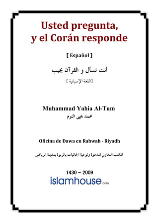 ‫,‪Usted pregunta‬‬
‫‪y el Corán responde‬‬
                    ‫] ‪[ Español‬‬

          ‫ﺃﻧﺖ ﺗﺴﺄﻝ ﻭ ﺍﻟﻘﺮﺁﻥ ﳚﻴﺐ‬
                    ‫]ﺍﻟﻠﻐﺔ ﺍﻹﺳﺒﺎﻧﻴﺔ [‬




    ‫‪Muhammad Yahia Al-Tum‬‬
          ‫ﳏﻤﺪ ﳛﲕ ﺍﻟﺘﻮﻡ‬


  ‫‪Oficina de Dawa en Rabwah - Riyadh‬‬

‫ﺍﳌﻜﺘﺐ ﺍﻟﺘﻌﺎﻭﲏ ﻟﻠﺪﻋﻮﺓ ﻭﺗﻮﻋﻴﺔ ﺍﳉﺎﻟﻴﺎﺕ ﺑﺎﻟﺮﺑﻮﺓ ﺑﻤﺪﻳﻨﺔ ﺍﻟﺮﻳﺎﺽ‬


                   ‫9002 – 0341‬
 