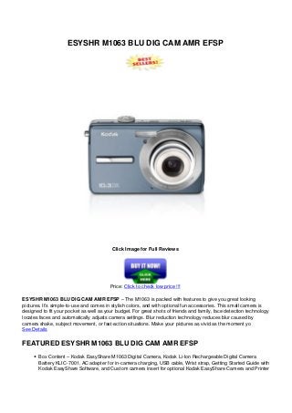 ESYSHR M1063 BLU DIG CAM AMR EFSP
Click Image for Full Reviews
Price: Click to check low price !!!
ESYSHR M1063 BLU DIG CAM AMR EFSP – The M1063 is packed with features to give you great looking
pictures. It’s simple-to-use and comes in stylish colors, and with optional fun accessories. This small camera is
designed to fit your pocket as well as your budget. For great shots of friends and family, face detection technology
locates faces and automatically adjusts camera settings. Blur reduction technology reduces blur caused by
camera shake, subject movement, or fast-action situations. Make your pictures as vivid as the moment yo
See Details
FEATURED ESYSHR M1063 BLU DIG CAM AMR EFSP
Box Content – Kodak EasyShare M1063 Digital Camera, Kodak Li-Ion Rechargeable Digital Camera
Battery KLIC-7001, AC adapter for in-camera charging, USB cable, Wrist strap, Getting Started Guide with
Kodak EasyShare Software, and Custom camera insert for optional Kodak EasyShare Camera and Printer
 