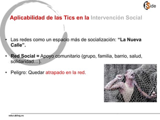 Aplicabilidad de las Tics en la Intervención Social
• Las redes como un espacio más de socialización: “La Nueva
Calle”.
• Red Social = Apoyo comunitario (grupo, familia, barrio, salud,
solidaridad…).
• Peligro: Quedar atrapado en la red.
 