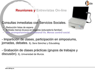 Consultas inmediatas con Servicios Sociales.
• Reducción listas de espera
• Entrada menos brusca en hogares (educador/a familiar)
• Más acompañamiento profesional Vs. Menos control social.
- Impartición de clases, participación en simposiums,
jornadas, debates. Ej. Sera Sánchez y Educablog.
- Grabación de clases prácticas (grupos de trabajos y
discusión). Ej. Universidad de Murcia.
Reuniones y Entrevistas On-line
 