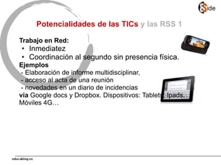Potencialidades de las TICs y las RSS 1
Trabajo en Red:
• Inmediatez
• Coordinación al segundo sin presencia física.
Ejemplos
- Elaboración de informe multidisciplinar,
- acceso al acta de una reunión
- novedades en un diario de incidencias
vía Google docs y Dropbox. Dispositivos: Tablets, Ipads,
Móviles 4G…
 