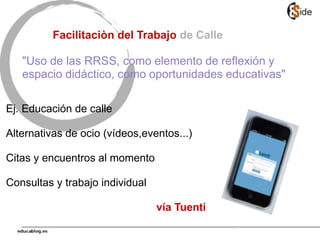 Ej. Educación de calle
Alternativas de ocio (vídeos,eventos...)
Citas y encuentros al momento
Consultas y trabajo individual
vía Tuenti
Facilitaciòn del Trabajo de Calle
"Uso de las RRSS, como elemento de reflexión y
espacio didáctico, como oportunidades educativas"
 