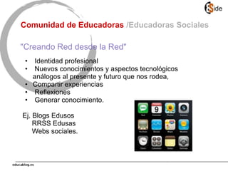 • Identidad profesional
• Nuevos conocimientos y aspectos tecnológicos
análogos al presente y futuro que nos rodea,
• Compartir experiencias
• Reflexiones
• Generar conocimiento.
Ej. Blogs Edusos
RRSS Edusas
Webs sociales.
Comunidad de Educadoras /Educadoras Sociales
"Creando Red desde la Red"
 
