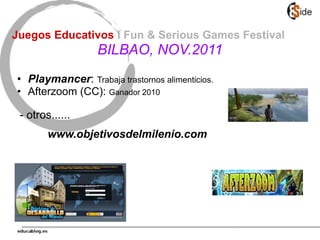 • Playmancer: Trabaja trastornos alimenticios.
• Afterzoom (CC): Ganador 2010
- otros......
www.objetivosdelmilenio.com
Juegos Educativos I Fun & Serious Games Festival
BILBAO, NOV.2011
 