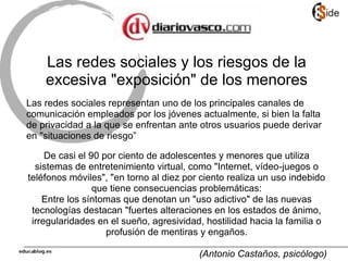 Las redes sociales y los riesgos de la
excesiva "exposición" de los menores
Las redes sociales representan uno de los principales canales de
comunicación empleados por los jóvenes actualmente, si bien la falta
de privacidad a la que se enfrentan ante otros usuarios puede derivar
en "situaciones de riesgo”
De casi el 90 por ciento de adolescentes y menores que utiliza
sistemas de entretenimiento virtual, como "Internet, vídeo-juegos o
teléfonos móviles", "en torno al diez por ciento realiza un uso indebido
que tiene consecuencias problemáticas:
Entre los síntomas que denotan un "uso adictivo" de las nuevas
tecnologías destacan "fuertes alteraciones en los estados de ánimo,
irregularidades en el sueño, agresividad, hostilidad hacia la familia o
profusión de mentiras y engaños.
(Antonio Castaños, psicólogo)
 