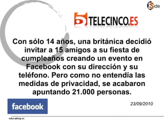 Con sólo 14 años, una británica decidió
invitar a 15 amigos a su fiesta de
cumpleaños creando un evento en
Facebook con su dirección y su
teléfono. Pero como no entendía las
medidas de privacidad, se acabaron
apuntando 21.000 personas.
23/09/2010
 