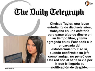 Chelsea Taylor, una joven
estudiante de dieciséis años,
trabajaba en una cafetería
para ganar algo de dinero en
su tiempo libre, y tenía
agregada en su Facebook a la
encargada del
establecimiento. Eso sí,
cuando confirmó a su jefa
como 'amiga', no pensó que
esta red social sería la vía por
la que le llegaría su
notificación de despido.
 
