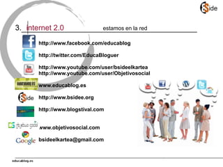 internet 2.0
3. estamos en la red
http://www.facebook.com/educablog
http://twitter.com/EducaBloguer
http://www.youtube.com/user/bsideelkartea
http://www.youtube.com/user/Objetivosocial
www.educablog.es
http://www.bsidee.org
http://www.blogstival.com
www.objetivosocial.com
bsideelkartea@gmail.com
 