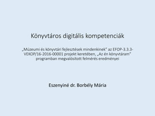 Könyvtáros digitális kompetenciák
„Múzeumi és könyvtári fejlesztések mindenkinek” az EFOP-3.3.3-
VEKOP/16-2016-00001 projekt keretében, „Az én könyvtáram”
programban megvalósított felmérés eredményei
Eszenyiné dr. Borbély Mária
 