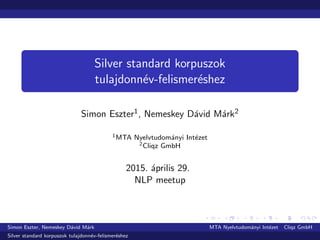 Silver standard korpuszok
tulajdonn´ev-felismer´eshez
Simon Eszter1, Nemeskey D´avid M´ark2
1MTA Nyelvtudom´anyi Int´ezet
2Cliqz GmbH
2015. ´aprilis 29.
NLP meetup
Simon Eszter, Nemeskey D´avid M´ark MTA Nyelvtudom´anyi Int´ezet Cliqz GmbH
Silver standard korpuszok tulajdonn´ev-felismer´eshez
 