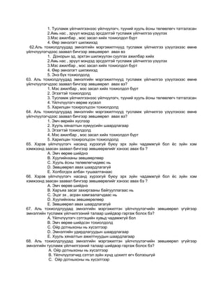 1. Тусламж үйлчилгээнээс үйлчүүлэгч, түүний хууль ѐсны төлөөлөгч татгалзсан
2.Амь нас , эрүүл мэндэд эрсдэлтэй тусламж үйлчилгээ үзүүлэх
3.Мэс ажилбар , мэс засал хийх тохиолдол бүрт
4. Өөр эмнэлэгт шилжихэд
62.Аль тохиолдлуудад эмнэлгийн мэргэжилтнүүд тусламж үйлчилгээ үзүүлэхээс өмнө
үйлчлүүлэгчдээс заавал бичгээр зөвшөөрөл авах вэ
1. Донорын эд, эрхтэн шилжүүлэн суулгах ажилбар хийх
2.Амь нас , эрүүл мэндэд эрсдэлтэй тусламж үйлчилгээ үзүүлэх
3.Мэс ажилбар , мэс засал хийх тохиолдол бүрт
4. Өөр эмнэлэгт шилжихэд
5. Энэ бүх тохиолдолд
63. Аль тохиолдлуудад эмнэлгийн мэргэжилтнүүд тусламж үйлчилгээ үзүүлэхээс өмнө
үйлчлүүлэгчдээс заавал бичгээр зөвшөөрөл авах вэ?
1. Мэс ажилбар , мэс засал хийх тохиолдол бүрт
2. Эгзэгтэй тохиолдолд
3. Тусламж үйлчилгээнээс үйлчүүлэгч, түүний хууль ѐсны төлөөлөгч татгалзсан
4. Үйлчлүүлэгч өөрөө хүсвэл
5. Харилцан тохиролцсон тохиолдолд
64. Аль тохиолдлуудад эмнэлгийн мэргэжилтнүүд тусламж үйлчилгээ үзүүлэхээс өмнө
үйлчлүүлэгчдээс заавал бичгээр зөвшөөрөл авах вэ?
1. Эмч өөрийн хүслээр
2. Хууль хяналтын хүмүүсийн шаардлагаар
3. Эгзэгтэй тохиолдолд
4. Мэс ажилбар , мэс засал хийх тохиолдол бүрт
5. Харилцан тохиролцсон тохиолдолд
65. Хэрэв үйлчлүүлэгч насанд хүрээгүй буюу эрх зүйн чадамжгүй бол ѐс зүйн хэм
хэмжээнд заасан заавал бичгээр зөвшөөрөлийг хэнээс авах бэ ?
А. Эмч өөрөө шийднэ
В. Хуулийнханы зөвшөөрлөөр
С. Хууль ѐсны төлөөлөгчидөөс нь
D. Зөвшөөрөл авах шаардлагагүй
Е. Холбогдох албан тушаалтанаас
66. Хэрэв үйлчлүүлэгч насанд хүрээгүй буюу эрх зүйн чадамжгүй бол ѐс зүйн хэм
хэмжээнд заасан заавал бичгээр зөвшөөрөлийг хэнээс авах бэ ?
А. Эмч өөрөө шийднэ
В. Харъяа засаг захиргааны байгууллагаас нь
С. Эцэг эх , асран хамгаалагчдаас нь
D. Хуулийнхны зөвшөөрөлөөр
Е. Зөвшөөрөл авах шаардлагагүй
67. Аль тохиолдлуудад эмнэлгийн мэргэжилтэн үйлчлүүлэгчийн зөвшөөрөл үгүйгээр
эмнэлгийн тусламж үйлчилгээний талаар шийдвэр гаргаж болох бэ?
А. Үйлчлүүлэгч сэтгэцийн хувьд чадамжгүй бол
В. Эмч өөрөө шийдсэн тохиолдолд
С. Ойр дотныхоны нь хүсэлтээр
D. Эмнэлгийн удирдлагуудын шаардлагаар
Е. Хууль хяналтын ажилтнуудын шаардлагаар
68. Аль тохиолдлуудад эмнэлгийн мэргэжилтэн үйлчлүүлэгчийн зөвшөөрөл үгүйгээр
эмнэлгийн тусламж үйлчилгээний талаар шийдвэр гаргаж болох бэ?
А. Ойр дотныхоны нь хүсэлтээр
В. Үйлчлүүлэгчид сэтгэл зүйн хүнд цохилт өгч болзошгүй
С. Ойр дотныхоны нь хүсэлтээр
 