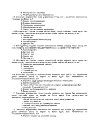 D. Үйлчлүүлэгчийн хүсэлтээр
Е. Хяналт шалгалтынханы зөвлөсөнөөр
112. Эмнэлгийн мэргэжилтэн ямар үндэслэлээр бусад эмч , эмнэлгийн мэргэжилтний
туслалцаа авч болох бэ ?
А. Зөвлөх эмчийн заавараар
В. Бусадын зөвлөсөнөөр
С. Удирдлагын шаардлагаар
D. Өөрийн санаачлагаар
Е. Хяналт шалгалтынханы зөвлөсөнөөр
113.Үйлчлүүлэгчид үзүүлэх тусламж үйлчилгээний талаар шийдвэр гаргах явцад эмч
нарын хооронд санал зөрөөтэй асуудал гарвал эцсийн шийдвэрийг хэн гаргах вэ ?
1. Эмчлэгч эмч
2. Зөвлөх эмч
3.Эмч нарын зөвлөлгөөний шийдвэр
4. Тасгийн эрхлэгч
5. Ерөнхий эмч
114. Үйлчлүүлэгчид үзүүлэх тусламж үйлчилгээний талаар шийдвэр гаргах явцад эмч
нарын хооронд санал зөрөөтэй асуудал гарвал эцсийн шийдвэрийг хэн гаргах вэ ?
А. Тасгийн эрхлэгч
В. Ерөнхий эмч
С. Эмчлэгч эмч
D. Зөвлөх эмч
Е. Үйлчлүүлэгч
115. Үйлчлүүлэгчид үзүүлэх тусламж үйлчилгээний талаар шийдвэр гаргах явцад эмч
нарын хооронд санал зөрөөтэй асуудал гарвал эцсийн шийдвэрийг хэн гаргах вэ ?
А. Эмч нарын зөвлөлгөөний шийдвэр
В. Зөвлөх эмч
С. Үйлчлүүлэгч
D. Тасгийн эрхлэгч
Е.Эмчлэгч эмч
116.Эмнэлгийн мэргэжилтэн үйлчлүүлэгчийн талаархи өөрт байгаа бүх мэдээлэлийг
дорхи хүмүүсийн алинд нь өөрийн нь болон хууль ѐсны төлөөлөгчийн нь
зөвшөөрөлгүйгээр өгч болох вэ?
1. Өөрийг нь шууд удирдан ажилладаг эмнэлгийн мэргэжилтэн
2. Зөвлөх мэргэжилтэн
3.Тухайн үйлчлүүлэгчийн эмчилгээний асуудлыг шийдэхэд оролцож буй
эмнэлгийн бусад мэргэжилтэн
4. Өөрийн эмч багшид зөвлөлгөө авахаар
5. Бусад эмч нарт
117. Эмнэлгийн мэргэжилтэн үйлчлүүлэгчийн талаархи өөрт байгаа бүх мэдээлээлийг
дорхи хүмүүсийн алинд нь өөрийн нь болон хууль ѐсны төлөөлөгчийн нь
зөвшөөрөлгүйгээр өгч болох вэ?
1. Өөрийг нь шууд удирдан ажилладаг эмнэлгийн мэргэжилтэн
2. Зөвлөх мэргэжилтэн
3. Хуулиар олгогдсон эрх бүхий бусад хүмүүст
4. Өөрийн багш эмчид зөвлөлгөө авахаар
5. Бусад эмч нарт
118. Эмнэлгийн мэргэжилтэн үйлчлүүлэгчийн талаархи өөрт байгаа бүх мэдээлээлийг
дорхи хүмүүсийн алинд нь өөрийн нь болон хууль ѐсны төлөөлөгчийн нь
зөвшөөрөлгүйгээр өгч болох вэ?
А. Өөрийн багш эмчид зөвлөлгөө авахаар
 