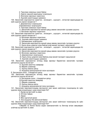 2. Тарчлаан зовоохын эсрэг байна
3. Харгис хэрцгий харилцахыг эсэргүүцнэ
4. Өлсгөлөн зарлахыг хориглоно
5. Хуулийн ажилтнуудыг дэмжинэ
136. Эмнэлгийн мэргэжилтэн сэжигтэн , яллагдагч , шүүгдэгч , ялтантай харилцахдаа ѐс
зүйн үүднээс хэрхэн хандах вэ ?
1. Доромжлохыг эсэргүүцэнэ
2.Басамжлахыг эсэргүүцэнэ
3. Тарчлаан зовоохын эсрэг байна
4. Эмнэлгийн мэргэжилтэн миний хувьд зөвхөн эмнэлгийн тусламж үзүүлнэ
5. Өлсгөлөн зарлахыг хориглоно
137. Эмнэлгийн мэргэжилтэн сэжигтэн , яллагдагч , шүүгдэгч , ялтантай харилцахдаа ѐс
зүйн үүднээс хэрхэн хандах вэ ?
А. Өлсгөлөн зарлахыг хориглоно
В.. Хуулийн ажилтнуудыг дэмжинэ
С. Басамжлахыг эсэргүүцэнэ
D. Эмнэлгийн мэргэжилтэн миний хувьд зөвхөн эмнэлгийн тусламж үзүүлнэ
Е. Хууль ѐсны цээрлэл үзэж байгаа учир миний тангарагт харшлахгүй
138. Эмнэлгийн мэргэжилтэн сэжигтэн , яллагдагч , шүүгдэгч , ялтантай харилцахдаа ѐс
зүйн үүднээс хэрхэн хандах вэ ?
А. Эмнэлгийн мэргэжилтэн миний хувьд зөвхөн эмнэлгийн тусламж үзүүлнэ
В. Өлсгөлөн зарлахыг хориглоно.
С. Доромжлохыг эсэргүүцэнэ
D. Хууль ѐсны цээрлэл үзэж байгаа учир миний тангарагт харшлахгүй
Е. Хуулийн ажилтнуудыг дэмжинэ
139. Эмнэлгийн мэргэжилтэн ялтанд ямар зарчмыг баримтлан эмнэлгийн тусламж
үйлчилгээ үзүүлэх ѐстой вэ?
А. Хуулийн ажилтны заавраар
В. Өөрийн үзэмжээр
С. Хуульд заасны дагуу
D. Асуудалд орооцолдохгүй гэсэн хүслээрээ
Е. Батлагдсан онош , стандартын дагуу
140. Эмнэлгийн мэргэжилтэн ялтанд ямар зарчмыг баримтлан эмнэлгийн тусламж
үйлчилгээ үзүүлэх ѐстой вэ?
А. Батлагдсан онош , стандартын дагуу
В.Хуулийн ажилтны заавраар
С. Өөрийн үзэмжээр
D. Хуульд заасны дагуу
Е. Асуудалд орооцолдохгүй гэсэн хүслээрээ
141. Эмнэлгийн мэргэжилтнүүдэд эмчлүүлэгч мэс засал хийлгэсэн тохиолдолд ѐс зүйн
үүднээс ямар асуудлуудыг шууд хориглодог бэ?
1. Бусад эд эрхтнийг нь авах
2. Огтлож тайрах
3. Зарах
4. Мэс хүргэлгүй орхих
5. Энэ асуудлыг би ойлгохгүй байна
142. Эмнэлгийн мэргэжилтнүүдэд эмчлүүлэгч мэс засал хийлгэсэн тохиолдолд ѐс зүйн
үүднээс ямар асуудлуудыг шууд хориглодог бэ?
1.Өөрийн нь болон болон асран хамгаалагчийн нь бичгээр өгсөн зөвшөөрөл
үгүйгээр эд эрхтнийг нь авах
 