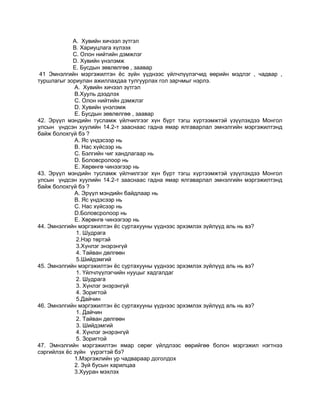 А. Хувийн хичээл зүтгэл
В. Хариуцлага хүлээх
С. Олон нийтийн дэмжлэг
D. Хувийн үнэлэмж
Е. Бусдын зөвлөлгөө , заавар
41 Эмнэлгийн мэргэжилтэн ѐс зүйн үүднээс үйлчлүүлэгчид өөрийн мэдлэг , чадвар ,
туршлагыг зориулан ажиллахдаа тулгуурлах гол зарчмыг нэрлэ.
А. Хувийн хичээл зүтгэл
В.Хууль дээдлэх
С. Олон нийтийн дэмжлэг
D. Хувийн үнэлэмж
Е. Бусдын зөвлөлгөө , заавар
42. Эрүүл мэндийн тусламж үйлчилгээг хүн бүрт тэгш хүртээмжтэй үзүүлэхдээ Монгол
улсын үндсэн хуулийн 14.2-т зааснаас гадна ямар ялгаварлал эмнэлгийн мэргэжилтэнд
байж болохгүй бэ ?
А. Яс үндэсээр нь
В. Нас хүйсээр нь
С. Бэлгийн чиг хандлагаар нь
D. Боловсролоор нь
Е. Хөрөнгө чинээгээр нь
43. Эрүүл мэндийн тусламж үйлчилгээг хүн бүрт тэгш хүртээмжтэй үзүүлэхдээ Монгол
улсын үндсэн хуулийн 14.2-т зааснаас гадна ямар ялгаварлал эмнэлгийн мэргэжилтэнд
байж болохгүй бэ ?
А. Эрүүл мэндийн байдлаар нь
В. Яс үндэсээр нь
С. Нас хүйсээр нь
D.Боловсролоор нь
Е. Хөрөнгө чинээгээр нь
44. Эмнэлгийн мэргэжилтэн ѐс суртахууны үүднээс эрхэмлэх зүйлүүд аль нь вэ?
1. Шудрага
2.Нэр төртэй
3.Хүнлэг энэрэнгүй
4. Тайван дөлгөөн
5.Шийдэмгий
45. Эмнэлгийн мэргэжилтэн ѐс суртахууны үүднээс эрхэмлэх зүйлүүд аль нь вэ?
1. Үйлчлүүлэгчийн нууцыг хадгалдаг
2. Шудрага
3. Хүнлэг энэрэнгүй
4. Зоригтой
5.Дайчин
46. Эмнэлгийн мэргэжилтэн ѐс суртахууны үүднээс эрхэмлэх зүйлүүд аль нь вэ?
1. Дайчин
2. Тайван дөлгөөн
3. Шийдэмгий
4. Хүнлэг энэрэнгүй
5. Зоригтой
47. Эмнэлгийн мэргэжилтэн ямар сөрөг үйлдлээс өөрийгөө болон мэргэжил нэгтнээ
сэргийлэх ѐс зүйн үүрэгтэй бэ?
1.Мэргэжлийн ур чадвараар доголдох
2. Зүй бусын харилцаа
3.Хууран мэхлэх
 