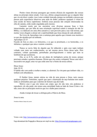 Porém vimos diversas passagens que mostra eficácia do enganador das nossas
almas no principio deste estudo. Com isso, afirmo categoricamente que se alguém falar
que viu um disco voador, isso é uma verdade truncada, porque na realidade a pessoa que
passou pela experiência observou uma ação do diabo, podemos equipará a vitima de
uma sessão do baixo espiritismo. Embora essas pessoas não estejam interessadas na
obra de satanás, estão sendo engodadas pelo mesmo.
        Lamento muito por me encontrar com diversas pessoas boas e bem
intencionadas, que por falta de uma orientação espiritual cedem à tentação de não ler
Bíblia, e se dedicam em uma obra cansativa e sem proveito para a sua vida terrena, que
muitas vezes chegam a atrasar até a espiritualidade que Jesus deseja de cada adorador.
        No Livro de Apocalipse tem a sentença para aqueles que criaram essa mentira e
os que são atraídos por tal embuste.
Apocalipse 22:15
Ficarão de fora os cães e os feiticeiros, e os que se prostituem, e os homicidas, e os
idolatras, e qualquer que ama e comete a mentira.

       Nunca se ouviu falar de alguém que foi abduzido e após esse rapto tenham
voltado com mais um conhecimento, ou até mesmo prova física dessa ação. Pelo
contrario, voltam queimadas, perturbadas psicologicamente e outras que nem se
lembram do que aconteceu.
       Ora, se os E.Ts, estão em um plano de inteligência acima do nosso, porque
precisam estudar a genética humana. Dizem que eles usam a telepatia! Nesse caso não é
necessário nos pegar; uma vez que estão anos luz a frente da nossa cultura.

Disse Jesus:
João 10:10
O ladrão não vem senão a roubar a matar, e a destruir; Eu vim para que tenham vida, e a
tenham com abundancia.

       O Senhor Jesus, jamais entrou na vida de uma pessoa a força, nem causou
qualquer prejuízo. Entretanto, aquele que quer a destruição da raça humana tem usado
todas as artimanhas para que o destino do homem seja desviado.
       Motivo esse é que nós temos um corpo; que ele não tem; nós podemos si
reproduzir; ele não pode; nós temos uma eternidade linda ao lado de Jesus Cristo e ele
não; esses são os principais motivos que ira o diabo para conosco.

           Ainda é tempo de trocar a ufologia pela a Palavra de Deus.

Jesus te ama.
Presbítero Robson Colaço de Lucena




Visite o site: http://missaoamerica.googlepages.com

Faça donwloard de Pregação e Musicas em mp3 no site: http://missaomp3.googlepages.com
 