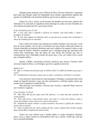 Ninguém pode contestar com a Palavra de Deus, Ela tem referencia e segurança
para todos que desejam andar em integridade nesse mundo, especialmente aqueles não
querem ser ludibriado com doutrinas heréticas que levam os adeptos a um caos.

        Nunca foi visto a sucata, ou até mesmo um parafuso de uma nave espacial dos
afamados E.Ts, deixando os seguidores dessa ideologia vã, cada vez mais frustrados em
seus intentos de querer provar o que nunca existiu.

II Aos Tessalonicenses 2:9-10
09 - A esse cuja vida é segundo a eficácia de satanás, com todo poder, e sinais e
prodígios de mentira.
10 - E com todo engano da injustiça para os que perecem, porque não receberam o
amor da verdade para se salvarem.

       Para a tristeza de muitos que esperam um contato imediato com seres que vivem
fora do nosso planeta, vão ter que se contentar com uma ficção criada pela mente de
homens inspirados na doutrina demoníaca que tem o objetivo de enganar a todos os que
estão longe do Senhor. Podemos comparar com a mitologia grega que apresenta uma
estória bem interessante, mas não passa de uma ficção dos homens que não se
comprometem com a felicidade comum da nossa raça, e sim, em vender livros vazios
que a ninguém edifica.

       Quanto à Bíblia, encontramos diversas narrativas que mostra o homem como
coroa da criação de Deus, e ser biológico que traz a sapiência universal.

Salmo 8:4-5
04 - Que é o homem mortal para que te lembres dele? E o filho do homem, para que o
visite?
05 - Contudo fizeste um pouco menor que os anjos, e de gloria e de honra o coroastes.

        Caso houvesse outra forma de vida inteligente e biológica, certamente Deus teria
citado na Sagrada Escritura. Logo, que não encontramos a referida citação, temos que
aceitar a boa a agradável vontade Divina.
        Mas para que você entenda o universo que vivemos, o apostolo Paulo escreveu
aos Coríntios o seguinte.

I Aos Corintios 15-38-41
38 - Mas Deus lhe dá um corpo como lhe aprouve, e a cada uma das sementes um
corpo próprio.
39 - Nem toda carne é uma mesma carne; mas uma é a carne dos homens, outra a
carne dos animais, outra a das aves e outra a dos peixes.
40 - Também há corpos celestes e corpos terrestres, mas uma é a glória dos celestes e
outra a dos terrestres.
41 - Uma é a glória do sol, outra a glória da lua e outra a glória das estrelas; porque
uma estrela difere em glória de outra estrela.

       Temos um caso clássico que o Senhor difere os corpos biológicos (homem,
peixe, aves), e copos celestes ou astronômicos (Sol, lua e estrela). Sendo que cada um
tem a sua particularidade.
 