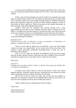 Em outras partes da Bíblia tem diversas passagens que falam sobre os anjos. Que
são seres celestiais na gloria de Deus. Quanto aos ETs, ALFs, e óvnis não encontramos
citações.

        Porém vimos diversas passagens que mostra eficácia do enganador das nossas
almas no principio deste estudo. Com isso, afirmo categoricamente que se alguém falar
que viu um disco voador, isso é uma verdade truncada, porque na realidade a pessoa que
passou pela experiência observou uma ação do diabo, podemos equipará a vitima de
uma sessão do baixo espiritismo. Embora essas pessoas não estejam interessadas na
obra de satanás, estão sendo engodadas pelo mesmo.
        Lamento muito por me encontrar com diversas pessoas boas e bem
intencionadas, que por falta de uma orientação espiritual cedem à tentação de não ler
Bíblia, e se dedicam em uma obra cansativa e sem proveito para a sua vida terrena, que
muitas vezes chegam a atrasar até a espiritualidade que Jesus deseja de cada adorador.
        No Livro de Apocalipse tem a sentença para aqueles que criaram essa mentira e
os que são atraídos por tal embuste.

Apocalipse 22:15
Ficarão de fora os cães e os feiticeiros, e os que se prostituem, e os homicidas, e os
idolatras, e qualquer que ama e comete a mentira.

       Nunca se ouviu falar de alguém que foi abduzido e após esse rapto tenham
voltado com mais um conhecimento, ou até mesmo prova física dessa ação. Pelo
contrario, voltam queimadas, perturbadas psicologicamente e outras que nem se
lembram do que aconteceu.
       Ora, se os E.Ts, estão em um plano de inteligência acima do nosso, porque
precisam estudar a genética humana. Dizem que eles usam a telepatia! Nesse caso não é
necessário nos pegar; uma vez que estão anos luz a frente da nossa cultura.

Disse Jesus:

João 10:10
O ladrão não vem senão a roubar a matar, e a destruir; Eu vim para que tenham vida,
e a tenham com abundancia.

       O Senhor Jesus, jamais entrou na vida de uma pessoa a força, nem causou
qualquer prejuízo. Entretanto, aquele que quer a destruição da raça humana tem usado
todas as artimanhas para que o destino do homem seja desviado.
       Motivo esse é que nós temos um corpo; que ele não tem; nós podemos si
reproduzir; ele não pode; nós temos uma eternidade linda ao lado de Jesus Cristo e ele
não; esses são os principais motivos que ira o diabo para conosco.

           Ainda é tempo de trocar a ufologia pela a Palavra de Deus.

Jesus te ama.
Presbítero Robson Colaço de Lucena
Webmaster Alice Alves de Lucena
Webmaster Alsson Alves de Lucena
 
