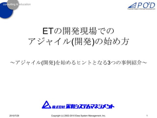 ETの開発現場でのアジャイル(開発)の始め方 ～アジャイル(開発)を始めるヒントとなる3つの事例紹介～ 1 Copyright (c) 2002-2010 Eiwa System Management, Inc. 2010/7/29 