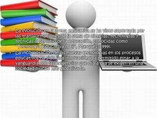 • La evolución en la arena educativa se ha visto soportada por
  las transformaciones de la suma de ciencias, tecnologías y
  técnicas al servicio de la educación, conocidas como
  “Tecnología Educativa (TE)”, Marqués (1999).
• La incorporación de las nuevas tecnologías en los procesos
  educativos ha sido una innovación y a permitido estar a la
  vanguardia con las exigencias que día a día se exigen en una
  sociedad mucho más globalizada.
 