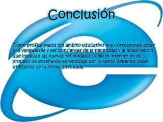 Conclusión

Como profesionales del ámbito educativo nos corresponde estar
a la vanguardia y ser consientes de la necesidad y la importancia
que implican las nuevas tecnologías como el internet en el
proceso de enseñanza-aprendizaje por lo tanto debemos saber
utilizarlos de la forma adecuada
 