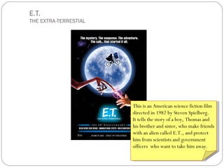 E.T.
THE EXTRA-TERRESTIAL




                       This is an American science fiction film
                       directed in 1982 by Steven Spielberg.
                       It tells the story of a boy, Thomas and
                       his brother and sister, who make friends
                       with an alien called E.T., and protect
                       him from scientists and government
                       officers who want to take him away.
 