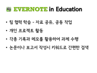 EVERNOTE in Education

• 팀 협력 학습 – 자료 공유, 공동 작업
• 개인 프로젝트 활동
• 각종 기록과 메모를 활용하여 과제 수행
• 논문이나 보고서 작성시 키워드로 간편한 검색
 