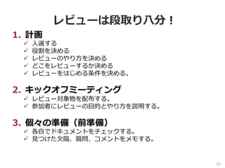 11	
レビューは段取り⼋分！
1.  計画
ü  ⼈選する
ü  役割を決める
ü  レビューのやり⽅を決める
ü  どこをレビューするか決める
ü  レビューをはじめる条件を決める。
2.  キックオフミーティング
ü  レビュー対象物を配布する。
ü  参加者にレビューの⽬的とやり⽅を説明する。
3.  個々の準備（前準備）
ü  各⾃でドキュメントをチェックする。
ü  ⾒つけた⽋陥、質問、コメントをメモする。
 