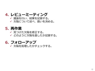 12	
4.  レビューミーティング
ü  議論を⾏い、結果を記録する。
ü  ⽋陥について述べ、扱いを決める。
5.  再作業
ü  ⾒つけた⽋陥を修正する。
ü  どのように⽋陥を直したか記録する。
6.  フォローアップ
ü  ⽋陥を処理したかチェックする。
 