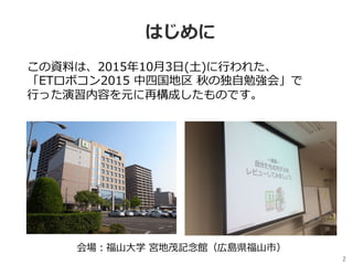 2	
はじめに
この資料は、2015年10⽉3⽇(⼟)に⾏われた、
「ETロボコン2015 中四国地区 秋の独⾃勉強会」で
⾏った演習内容を元に再構成したものです。
会場：福⼭⼤学 宮地茂記念館（広島県福⼭市）
 