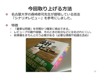 22	
今回取り上げる⽅法
v  名古屋⼤学の森崎修司先⽣が提唱している技法
「シナリオレビュー」を参考にしました。
v  特徴
•  「重要な問題」を早期かつ確実に検出できる。
•  レビューアの勘や経験、そのときの気分などに左右されにくい。
•  前準備をきちんと⾏う必要がある（必要な情報や知識も含め）
 