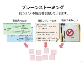ブレーンストーミング
24	
⾒つけたい問題を書き出していきます。
審査規約とか
[気になった点]
・⽂字がつぶれて読みづらい
 です。残念！
・構造と振る舞いの⼀貫性が
 ない。⾻太さが⾜りません。
・責務が集中しすぎています。
 激おこぷんぷん丸です。
審査コメントとか 過去の失敗とか
 