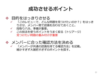 31	
成功させるポイント
v  ⽬的をはっきりさせる
ü  「このレビューで、どんな問題を⾒つけたいのか？」をはっき
りさせ、メンバー間で認識を合わせておくこと。
ü  段取り⼋分。準備が重要。
ü  この技法を使うポイントをうまく絞る（トリアージ）
⾒つけたい問題の重み付けが重要
v  メンバーに合った確認⽅法を決める
ü  「メンバーが共通の認識を持てる確認⽅法」を記載。
細かすぎず⼤雑把すぎずのポイントを探す。
 