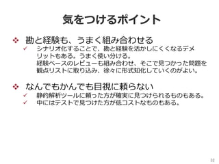 32	
気をつけるポイント
v  勘と経験も、うまく組み合わせる
ü  シナリオ化することで、勘と経験を活かしにくくなるデメ
リットもある。うまく使い分ける。
経験ベースのレビューも組み合わせ、そこで⾒つかった問題を
観点リストに取り込み、徐々に形式知化していくのがよい。
v  なんでもかんでも⽬視に頼らない
ü  静的解析ツールに頼った⽅が確実に⾒つけられるものもある。
ü  中にはテストで⾒つけた⽅が低コストなものもある。
 