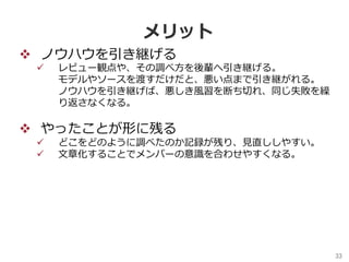33	
メリット
v  ノウハウを引き継げる
ü  レビュー観点や、その調べ⽅を後輩へ引き継げる。
モデルやソースを渡すだけだと、悪い点まで引き継がれる。
ノウハウを引き継げば、悪しき⾵習を断ち切れ、同じ失敗を繰
り返さなくなる。
v  やったことが形に残る
ü  どこをどのように調べたのか記録が残り、⾒直ししやすい。
ü  ⽂章化することでメンバーの意識を合わせやすくなる。
 