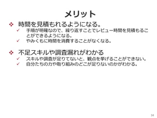 34	
メリット
v  時間を⾒積もれるようになる。
ü  ⼿順が明確なので、繰り返すことでレビュー時間を⾒積もるこ
とができるようになる。
ü  やみくもに時間を消費することがなくなる。
v  不⾜スキルや調査漏れがわかる
ü  スキルや調査が⾜りてないと、観点を挙げることができない。
ü  ⾃分たちの⼒や取り組みのどこが⾜りないのかがわかる。
 