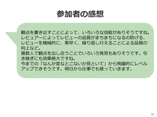 36	
参加者の感想
観点を書き出すことによって、いろいろな効能がありそうですね。
レビュアーによってレビューの品質がまちまちになるの防げる、
レビューを機械的に、素早く、繰り返し⾏えることによる品質の
向上など。
複数⼈で観点を出し合うことでいろいろ発⾒もありそうです。引
き継ぎにも効果絶⼤ですね。
今までの「なんか変なとこないか⾒といて」から⾶躍的にレベル
アップできそうです。明⽇から仕事でも使っていきます。
 
