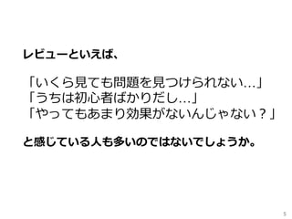 5	
レビューといえば、
「いくら⾒ても問題を⾒つけられない…」
「うちは初⼼者ばかりだし…」
「やってもあまり効果がないんじゃない？」
と感じている⼈も多いのではないでしょうか。
 