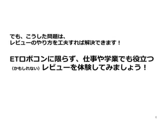 6	
でも、こうした問題は、
レビューのやり⽅を⼯夫すれば解決できます！
ETロボコンに限らず、仕事や学業でも役⽴つ
（かもしれない）レビューを体験してみましょう！
 