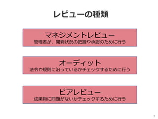 7	
レビューの種類
マネジメントレビュー
管理者が、開発状況の把握や承認のために⾏う
オーディット
法令や規則に沿っているかチェックするために⾏う
ピアレビュー
成果物に問題がないかチェックするために⾏う
 