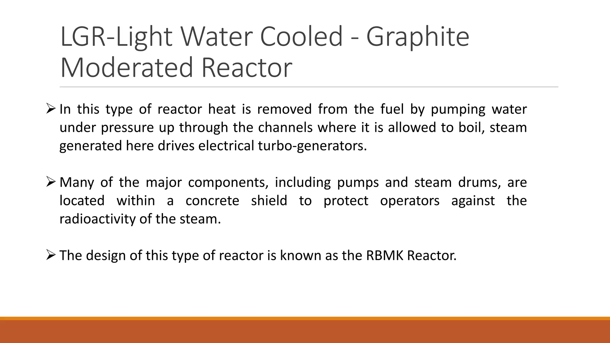 LGR-Light Water Cooled - Graphite
Moderated Reactor
In this type of reactor heat is removed from the fuel by pumping water
under pressure up through the channels where it is allowed to boil, steam
generated here drives electrical turbo-generators.
Many of the major components, including pumps and steam drums, are
located within a concrete shield to protect operators against the
radioactivity of the steam.
The design of this type of reactor is known as the RBMK Reactor.
 