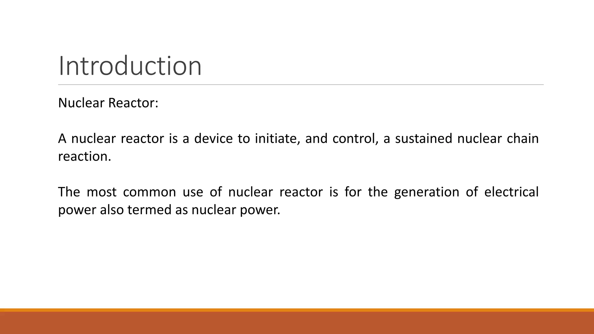 Introduction
Nuclear Reactor:
A nuclear reactor is a device to initiate, and control, a sustained nuclear chain
reaction.
The most common use of nuclear reactor is for the generation of electrical
power also termed as nuclear power.
 