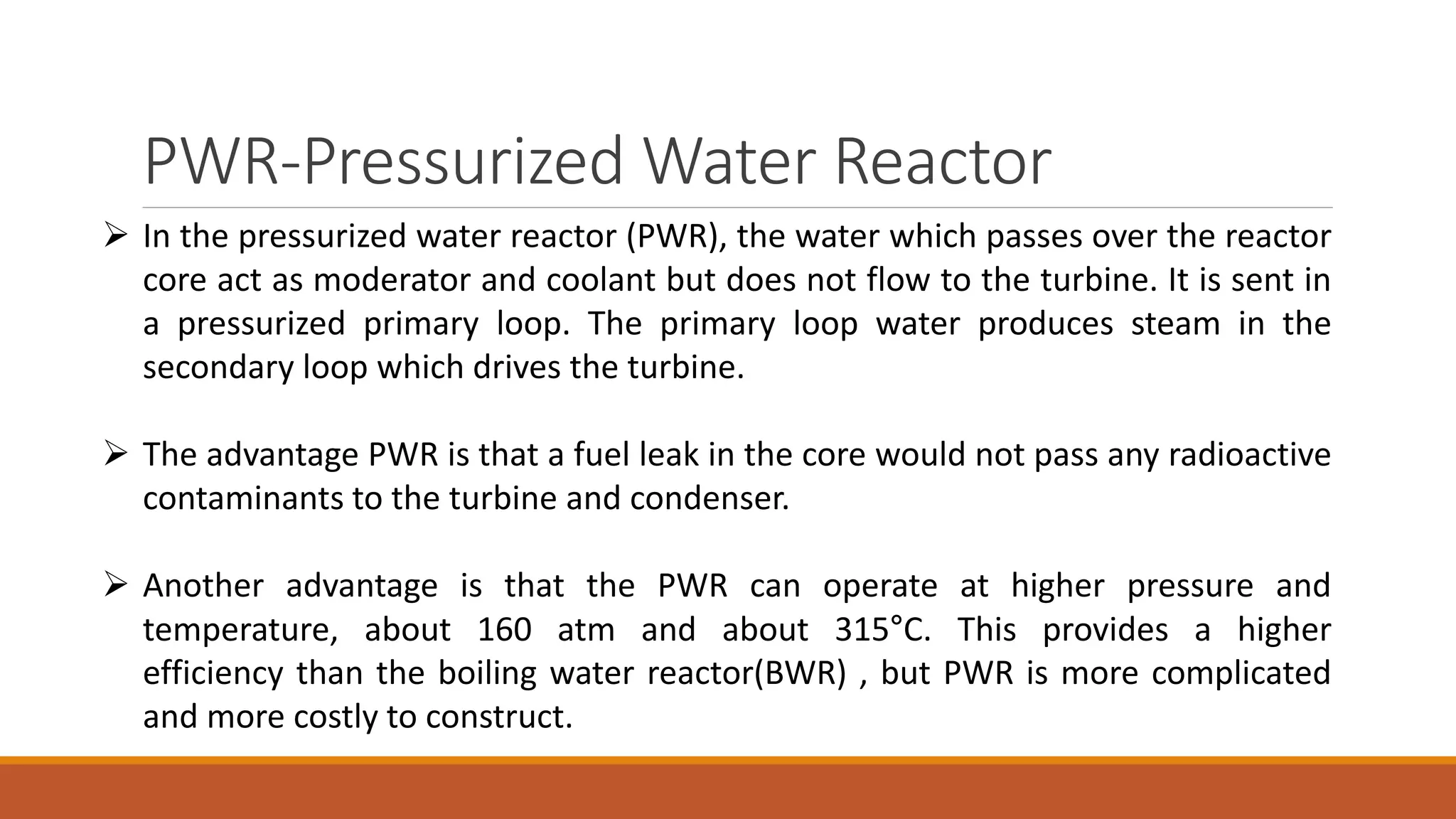 PWR-Pressurized Water Reactor
 In the pressurized water reactor (PWR), the water which passes over the reactor
core act as moderator and coolant but does not flow to the turbine. It is sent in
a pressurized primary loop. The primary loop water produces steam in the
secondary loop which drives the turbine.
 The advantage PWR is that a fuel leak in the core would not pass any radioactive
contaminants to the turbine and condenser.
 Another advantage is that the PWR can operate at higher pressure and
temperature, about 160 atm and about 315°C. This provides a higher
efficiency than the boiling water reactor(BWR) , but PWR is more complicated
and more costly to construct.
 