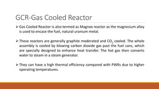 GCR-Gas Cooled Reactor
Gas Cooled Reactor is also termed as Magnox reactor as the magnesium alloy
is used to encase the fuel, natural uranium metal.
These reactors are generally graphite moderated and CO2 cooled. The whole
assembly is cooled by blowing carbon dioxide gas past the fuel cans, which
are specially designed to enhance heat transfer. The hot gas then converts
water to steam in a steam generator.
They can have a high thermal efficiency compared with PWRs due to higher
operating temperatures.
 